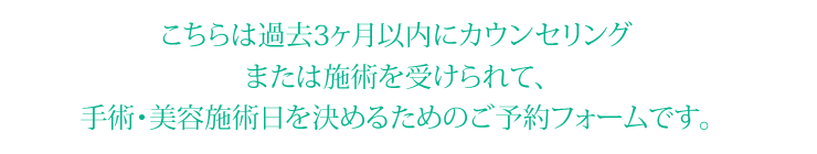 こちらは過去3ヶ月以内にカウンセリングまたは施術を受けられて、手術・美容施術日を決めるためのご予約フォームです。