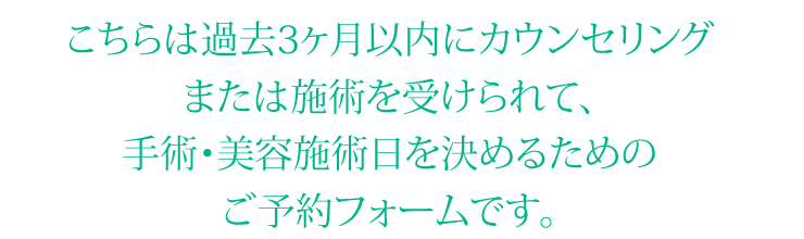 こちらは過去3ヶ月以内にカウンセリングまたは施術を受けられて、手術・美容施術日を決めるためのご予約フォームです。